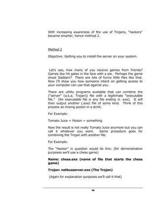 With increasing awareness of the use of Trojans, “hackers”
became smarter, hence method 2.



Method 2

Objective: Getting you to install the server on your system.



 Let’s see, how many of you receive games from friends?
Games like hit gates in the face with a pie. Perhaps the game
shoot Saddam? There are lots of funny little files like that.
Now I’ll show you how someone intent on getting access to
your computer can use that against you.

There are utility programs available that can combine the
(“server” (a.k.a. Trojan)) file with a legitimate “executable
file.” (An executable file is any file ending in .exe). It will
then output another (.exe) file of some kind. Think of this
process as mixing poison in a drink.

For Example:

Tomato Juice + Poison = something

Now the result is not really Tomato Juice anymore but you can
call it whatever you want.        Same procedure goes for
combining the Trojan with another file.

For Example:

The “Hacker” in question would do this: (for demonstration
purposes we’ll use a chess game)

Name: chess.exe (name of file that starts the chess
game)

Trojan: netbusserver.exe (The Trojan)

(Again for explanation purposes we’ll call it that)



                             16
 