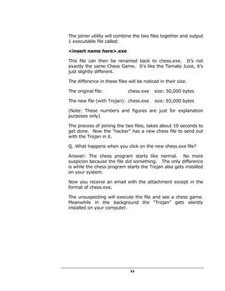 The joiner utility will combine the two files together and output
1 executable file called:

<insert name here>.exe

This file can then be renamed back to chess.exe. It’s not
exactly the same Chess Game. It’s like the Tomato Juice, it’s
just slightly different.

The difference in these files will be noticed in their size.

The original file:            chess.exe    size: 50,000 bytes

The new file (with Trojan): chess.exe      size: 65,000 bytes

(Note: These numbers and figures are just for explanation
purposes only)

The process of joining the two files, takes about 10 seconds to
get done. Now the “hacker” has a new chess file to send out
with the Trojan in it.

Q. What happens when you click on the new chess.exe file?

Answer: The chess program starts like normal. No more
suspicion because the file did something. The only difference
is while the chess program starts the Trojan also gets installed
on your system.

Now you receive an email with the attachment except in the
format of chess.exe.

The unsuspecting will execute the file and see a chess game.
Meanwhile in the background the “Trojan” gets silently
installed on your computer.




                               17
 