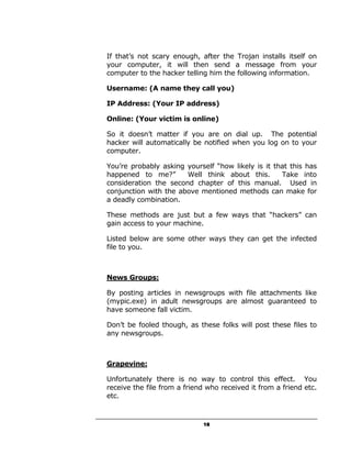 If that’s not scary enough, after the Trojan installs itself on
your computer, it will then send a message from your
computer to the hacker telling him the following information.

Username: (A name they call you)

IP Address: (Your IP address)

Online: (Your victim is online)

So it doesn’t matter if you are on dial up. The potential
hacker will automatically be notified when you log on to your
computer.

You’re probably asking yourself “how likely is it that this has
happened to me?”       Well think about this.       Take into
consideration the second chapter of this manual. Used in
conjunction with the above mentioned methods can make for
a deadly combination.

These methods are just but a few ways that “hackers” can
gain access to your machine.

Listed below are some other ways they can get the infected
file to you.



News Groups:

By posting articles in newsgroups with file attachments like
(mypic.exe) in adult newsgroups are almost guaranteed to
have someone fall victim.

Don’t be fooled though, as these folks will post these files to
any newsgroups.



Grapevine:

Unfortunately there is no way to control this effect. You
receive the file from a friend who received it from a friend etc.
etc.



                             18
 