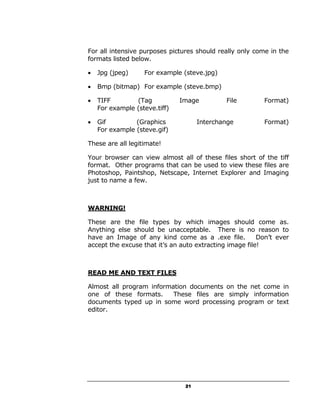 For all intensive purposes pictures should really only come in the
formats listed below.

•   Jpg (jpeg)     For example (steve.jpg)

•   Bmp (bitmap) For example (steve.bmp)

•   TIFF        (Tag           Image          File        Format)
    For example (steve.tiff)

•   Gif         (Graphics            Interchange          Format)
    For example (steve.gif)

These are all legitimate!

Your browser can view almost all of these files short of the tiff
format. Other programs that can be used to view these files are
Photoshop, Paintshop, Netscape, Internet Explorer and Imaging
just to name a few.



WARNING!

These are the file types by which images should come as.
Anything else should be unacceptable. There is no reason to
have an Image of any kind come as a .exe file.           Don’t ever
accept the excuse that it’s an auto extracting image file!



READ ME AND TEXT FILES

Almost all program information documents on the net come in
one of these formats.     These files are simply information
documents typed up in some word processing program or text
editor.




                                21
 