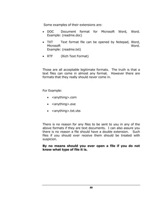 Some examples of their extensions are:

•   DOC     Document format            for   Microsoft   Word,   Word.
    Example: (readme.doc)

•   TXT       Text format file can be opened by Notepad, Word,
    Microsoft                                            Word.
    Example: (readme.txt)

•   RTF      (Rich Text Format)



Those are all acceptable legitimate formats. The truth is that a
text files can come in almost any format. However there are
formats that they really should never come in.



For Example:

    •   <anything>.com

    •   <anything>.exe

    •   <anything>.txt.vbs



There is no reason for any files to be sent to you in any of the
above formats if they are text documents. I can also assure you
there is no reason a file should have a double extension. Such
files if you should ever receive them should be treated with
suspicion.

By no means should you ever open a file if you do not
know what type of file it is.




                                  22
 