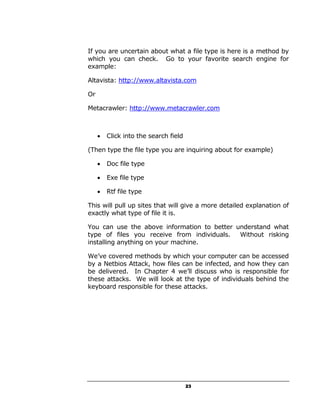 If you are uncertain about what a file type is here is a method by
which you can check. Go to your favorite search engine for
example:

Altavista: http://www.altavista.com

Or

Metacrawler: http://www.metacrawler.com



     •   Click into the search field

(Then type the file type you are inquiring about for example)

     •   Doc file type

     •   Exe file type

     •   Rtf file type

This will pull up sites that will give a more detailed explanation of
exactly what type of file it is.

You can use the above information to better understand what
type of files you receive from individuals.  Without risking
installing anything on your machine.

We’ve covered methods by which your computer can be accessed
by a Netbios Attack, how files can be infected, and how they can
be delivered. In Chapter 4 we’ll discuss who is responsible for
these attacks. We will look at the type of individuals behind the
keyboard responsible for these attacks.




                                       23
 