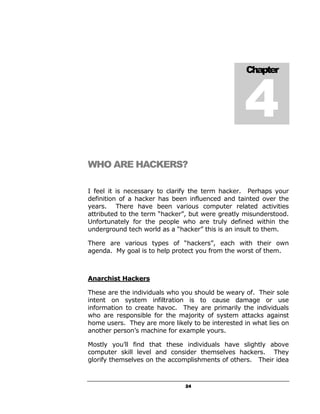 4
                                                   Chapter




WHO ARE HACKERS?

I feel it is necessary to clarify the term hacker. Perhaps your
definition of a hacker has been influenced and tainted over the
years. There have been various computer related activities
attributed to the term “hacker”, but were greatly misunderstood.
Unfortunately for the people who are truly defined within the
underground tech world as a “hacker” this is an insult to them.

There are various types of “hackers”, each with their own
agenda. My goal is to help protect you from the worst of them.



Anarchist Hackers

These are the individuals who you should be weary of. Their sole
intent on system infiltration is to cause damage or use
information to create havoc. They are primarily the individuals
who are responsible for the majority of system attacks against
home users. They are more likely to be interested in what lies on
another person’s machine for example yours.

Mostly you’ll find that these individuals have slightly above
computer skill level and consider themselves hackers. They
glorify themselves on the accomplishments of others. Their idea



                               24
 