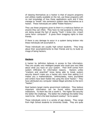 of classing themselves as a hacker is that of acquire programs
and utilities readily available on the net, use these programs with
no real knowledge of how these applications work and if they
manage to “break” into someone’s system class themselves as a
hacker. These individuals are called “Kiddie Hackers.”

They use these programs given to them in a malicious fashion on
anyone they can infect. They have no real purpose to what they
are doing except the fact of saying “Yeah! I broke into <insert
name here> computer!” It gives them bragging rights to their
friends.

If there is any damage to occur in a system being broken into
these individuals will accomplish it.

These individuals are usually high school students. They brag
about their accomplishments to their friends and try to build an
image of being hackers.



Hackers

A hacker by definition believes in access to free information.
They are usually very intelligent people who could care very little
about what you have on your system. Their thrill comes from
system infiltration for information reasons.       Hackers unlike
“crackers and anarchist” know being able to break system
security doesn’t make you a hacker any more than adding 2+2
makes you a mathematician. Unfortunately, many journalists
and writers have been fooled into using the word ‘hacker.” They
have attributed any computer related illegal activities to the term
“hacker.”

Real hackers target mainly government institution. They believe
important information can be found within government
institutions. To them the risk is worth it. The higher the security
the better the challenge. The better the challenge the better they
need to be. Who’s the best keyboard cowboy? So to speak!

These individuals come in a variety of age classes. They range
from High School students to University Grads. They are quite




                                25
 