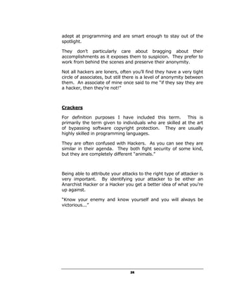adept at programming and are smart enough to stay out of the
spotlight.

They don’t particularly care about bragging about their
accomplishments as it exposes them to suspicion. They prefer to
work from behind the scenes and preserve their anonymity.

Not all hackers are loners, often you’ll find they have a very tight
circle of associates, but still there is a level of anonymity between
them. An associate of mine once said to me “if they say they are
a hacker, then they’re not!”



Crackers

For definition purposes I have included this term.         This is
primarily the term given to individuals who are skilled at the art
of bypassing software copyright protection. They are usually
highly skilled in programming languages.

They are often confused with Hackers. As you can see they are
similar in their agenda. They both fight security of some kind,
but they are completely different “animals.”



Being able to attribute your attacks to the right type of attacker is
very important. By identifying your attacker to be either an
Anarchist Hacker or a Hacker you get a better idea of what you’re
up against.

“Know your enemy and know yourself and you will always be
victorious...”




                                 26
 
