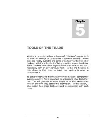 5
                                                   Chapter




TOOLS OF THE TRADE

What is a carpenter without a hammer? “Hackers” require tools
in order to attempt to compromise a systems security. Some
tools are readily available and some are actually written by other
hackers, with the sole intent of being used for system break-ins.
Some “hackers’ use a little ingenuity with their attacks and don’t
necessarily rely on any particular tool. In the end however it
boils down to they need to infect your system in order to
compromise it.

To better understand the means by which “hackers” compromise
system security I feel it important to understand what tools they
use. This will give you as a user insight as to what exactly they
look for and how they obtain this information. In this section, I
also explain how these tools are used in conjunction with each
other.




                                27
 