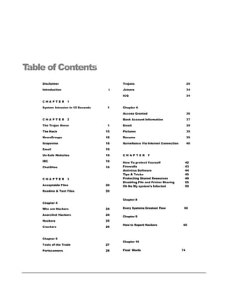 Table of Contents
    Disclaimer                            Trojans                                    29

    Introduction                      i   Joiners                                    34

                                          ICQ                                        34

    CHAPTER        1

    System Intrusion in 15 Seconds   1    Chapter 6

                                          Access Granted                             36

    CHAPTER        2                      Bank Account Information                   37

    The Trojan Horse                  1   Email                                      39

    The Hack                         15   Pictures                                   39

    NewsGroups                       18   Resume                                     39

    Grapevine                        18   Survellance Via Internet Connection        40

    Email                            19

    Un-Safe Websites                 19   CHAPTER          7

    IRC                              19   How To protect Yourself                42
    ChatSites                        19   Firewalls                              43
                                          Antivirus Software                     44
                                          Tips & Tricks                          45
    CHAPTER        3                      Protecting Shared Resources            49
                                          Disabling File and Printer Sharing     55
    Acceptable Files                 20   Oh No My system's Infected             59
    Readme & Text Files              20


                                          Chapter 8
    Chapter 4

    Who are Hackers                  24   Every Systems Greatest Flaw            60

    Anarchist Hackers                24
                                          Chapter 9
    Hackers                          25
                                          How to Report Hackers                 65
    Crackers                         26



    Chapter 5
                                          Chapter 10
    Tools of the Trade               27

    Portscanners                     28   Final Words                           74
 