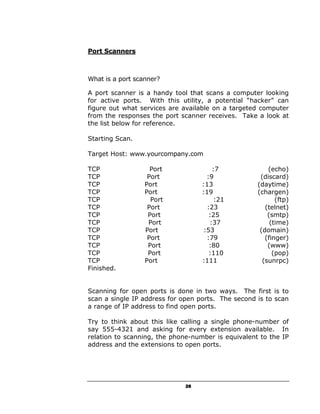 Port Scanners



What is a port scanner?

A port scanner is a handy tool that scans a computer looking
for active ports. With this utility, a potential “hacker” can
figure out what services are available on a targeted computer
from the responses the port scanner receives. Take a look at
the list below for reference.

Starting Scan.

Target Host: www.yourcompany.com

TCP                 Port               :7               (echo)
TCP                Port             :9               (discard)
TCP               Port             :13              (daytime)
TCP               Port             :19              (chargen)
TCP                 Port                :21                (ftp)
TCP                Port              :23               (telnet)
TCP                Port               :25               (smtp)
TCP                Port               :37                (time)
TCP               Port             :53               (domain)
TCP                Port             :79                (finger)
TCP                Port               :80               (www)
TCP                Port               :110                (pop)
TCP               Port             :111               (sunrpc)
Finished.


Scanning for open ports is done in two ways. The first is to
scan a single IP address for open ports. The second is to scan
a range of IP address to find open ports.

Try to think about this like calling a single phone-number of
say 555-4321 and asking for every extension available. In
relation to scanning, the phone-number is equivalent to the IP
address and the extensions to open ports.




                              28
 