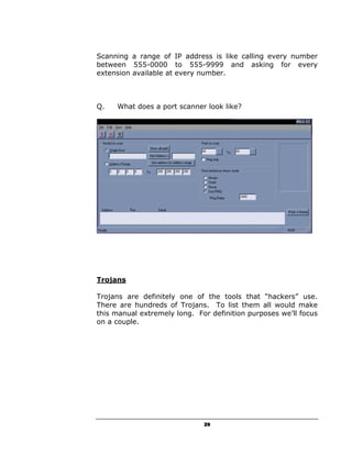 Scanning a range of IP address is like calling every number
between 555-0000 to 555-9999 and asking for every
extension available at every number.



Q.   What does a port scanner look like?




Trojans

Trojans are definitely one of the tools that “hackers” use.
There are hundreds of Trojans. To list them all would make
this manual extremely long. For definition purposes we’ll focus
on a couple.




                              29
 