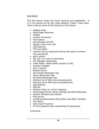 Sub Seven

The Sub Seven Trojan has many features and capabilities. It
is in my opinion by far the most advance Trojan I have seen.
Take a look at some of the features of Sub Seven.

  •   address book
  •   WWP Pager Retriever
  •   UIN2IP
  •   remote IP scanner
  •   host lookup
  •   get Windows CD-KEY
  •   update victim from URL
  •   ICQ takeover
  •   FTP root folder
  •   retrieve dial-up passwords along with phone numbers
      and usernames
  •   port redirect
  •   IRC bot. for a list of commands
  •   File Manager bookmarks
  •   make folder, delete folder [empty or full]
  •   process manager
  •   text 2 speech
  •   Restart server
  •   Aol Instant Messenger Spy
  •   Yahoo Messenger Spy
  •   Microsoft Messenger Spy
  •   Retrieve list of ICQ uins and passwords
  •   Retrieve list of AIM users and passwords
  •   App Redirect
  •   Edit file
  •   Perform clicks on victim's desktop
  •   Set/Change Screen Saver settings [Scrolling Marquee]
  •   Restart Windows [see below]
  •   Ping server
  •   Compress/Decompress files before and after transfers
  •   The Matrix
  •   Ultra Fast IP scanner
  •   IP Tool [Resolve Host names/Ping IP addresses]

  Continued…



                             30
 