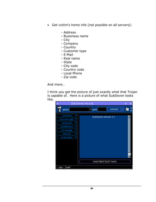 •   Get victim's home info [not possible on all servers]:

          -   Address
          -   Bussiness name
          -   City
          -   Company
          -   Country
          -   Customer type
          -   E-Mail
          -   Real name
          -   State
          -   City code
          -   Country code
          -   Local Phone
          -   Zip code

And more…

I think you get the picture of just exactly what that Trojan
is capable of. Here is a picture of what SubSeven looks
like.




                               31
 