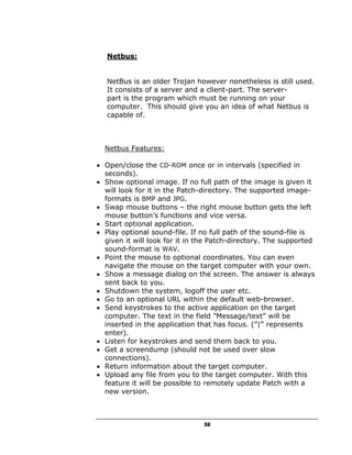 Netbus:


   NetBus is an older Trojan however nonetheless is still used.
   It consists of a server and a client-part. The server-
   part is the program which must be running on your
   computer. This should give you an idea of what Netbus is
   capable of.



  Netbus Features:

• Open/close the CD-ROM once or in intervals (specified in
  seconds).
• Show optional image. If no full path of the image is given it
  will look for it in the Patch-directory. The supported image-
  formats is BMP and JPG.
• Swap mouse buttons – the right mouse button gets the left
  mouse button’s functions and vice versa.
• Start optional application.
• Play optional sound-file. If no full path of the sound-file is
  given it will look for it in the Patch-directory. The supported
  sound-format is WAV.
• Point the mouse to optional coordinates. You can even
  navigate the mouse on the target computer with your own.
• Show a message dialog on the screen. The answer is always
  sent back to you.
• Shutdown the system, logoff the user etc.
• Go to an optional URL within the default web-browser.
• Send keystrokes to the active application on the target
  computer. The text in the field ”Message/text” will be
  inserted in the application that has focus. (”|” represents
  enter).
• Listen for keystrokes and send them back to you.
• Get a screendump (should not be used over slow
  connections).
• Return information about the target computer.
• Upload any file from you to the target computer. With this
  feature it will be possible to remotely update Patch with a
  new version.



                               32
 