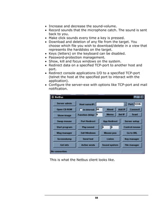 • Increase and decrease the sound-volume.
• Record sounds that the microphone catch. The sound is sent
  back to you.
• Make click sounds every time a key is pressed.
• Download and deletion of any file from the target. You
  choose which file you wish to download/delete in a view that
  represents the harddisks on the target.
• Keys (letters) on the keyboard can be disabled.
• Password-protection management.
• Show, kill and focus windows on the system.
• Redirect data on a specified TCP-port to another host and
  port.
• Redirect console applications I/O to a specified TCP-port
  (telnet the host at the specified port to interact with the
  application).
• Configure the server-exe with options like TCP-port and mail
  notification.




  This is what the Netbus client looks like.




                               33
 