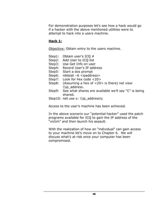 For demonstration purposes let’s see how a hack would go
if a hacker with the above mentioned utilities were to
attempt to hack into a users machine.

Hack 1:

Objective: Obtain entry to the users machine.

Step1:  Obtain user’s ICQ #
Step2:  Add User to ICQ list
Step3:  Use Get Info on user
Step4:  Record User’s IP address
Step5:  Start a dos prompt
Step6:  nbtstat –A <ipaddress>
Step7:  Look for hex code <20>
Step8:  (Assuming a hex of <20> is there) net view
        ip_address.
Step9: See what shares are available we’ll say “C” is being
        shared.
Step10: net use x: ip_addressc

Access to the user’s machine has been achieved.

In the above scenario our “potential hacker” used the patch
programs available for ICQ to gain the IP address of the
“victim” and then launch his assault.

With the realization of how an “individual” can gain access
to your machine let’s move on to Chapter 6. We will
discuss what’s at risk once your computer has been
compromised.




                            35
 