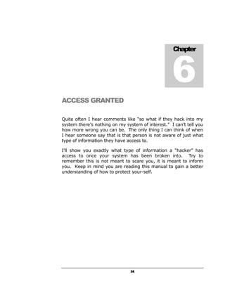 6
                                                   Chapter




ACCESS GRANTED

Quite often I hear comments like “so what if they hack into my
system there’s nothing on my system of interest.” I can’t tell you
how more wrong you can be. The only thing I can think of when
I hear someone say that is that person is not aware of just what
type of information they have access to.

I’ll show you exactly what type of information a “hacker” has
access to once your system has been broken into. Try to
remember this is not meant to scare you, it is meant to inform
you. Keep in mind you are reading this manual to gain a better
understanding of how to protect your-self.




                                36
 