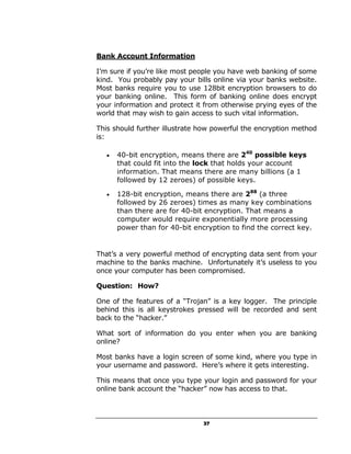 Bank Account Information

I’m sure if you’re like most people you have web banking of some
kind. You probably pay your bills online via your banks website.
Most banks require you to use 128bit encryption browsers to do
your banking online. This form of banking online does encrypt
your information and protect it from otherwise prying eyes of the
world that may wish to gain access to such vital information.

This should further illustrate how powerful the encryption method
is:

   •   40-bit encryption, means there are 240 possible keys
       that could fit into the lock that holds your account
       information. That means there are many billions (a 1
       followed by 12 zeroes) of possible keys.

   •   128-bit encryption, means there are 288 (a three
       followed by 26 zeroes) times as many key combinations
       than there are for 40-bit encryption. That means a
       computer would require exponentially more processing
       power than for 40-bit encryption to find the correct key.


That’s a very powerful method of encrypting data sent from your
machine to the banks machine. Unfortunately it’s useless to you
once your computer has been compromised.

Question: How?

One of the features of a “Trojan” is a key logger. The principle
behind this is all keystrokes pressed will be recorded and sent
back to the “hacker.”

What sort of information do you enter when you are banking
online?

Most banks have a login screen of some kind, where you type in
your username and password. Here’s where it gets interesting.

This means that once you type your login and password for your
online bank account the “hacker” now has access to that.



                                37
 