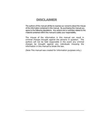 DISCLAIMER
The authors of this manual will like to express our concerns about the misuse
of the information contained in this manual. By purchasing this manual you
agree to the following stipulations. Any actions and or activities related to the
material contained within this manual is solely your responsibility.

The misuse of the information in this manual can result in
criminal charges brought against the persons in question. The
authors will not be held responsible in the event any criminal
charges be brought against any individuals misusing the
information in this manual to break the law.

(Note This manual was created for Information purposes only.)
 