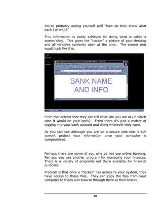 You’re probably asking yourself well “How do they know what
bank I’m with?”

This information is easily achieved by doing what is called a
screen shot. This gives the “hacker” a picture of your desktop
and all windows currently open at the time. The screen shot
would look like this.




From that screen shot they can tell what site you are at (in which
case it would be your bank). From there it’s just a matter of
logging into your bank account and doing whatever they want.

As you can see although you are on a secure web site, it still
doesn’t protect your information once your computer is
compromised.



Perhaps there are some of you who do not use online banking.
Perhaps you use another program for managing your finances.
There is a variety of programs out there available for financial
purposes.

Problem is that once a “hacker” has access to your system, they
have access to those files. They can copy the files from your
computer to theirs and browse through them at their leisure.



                                38
 