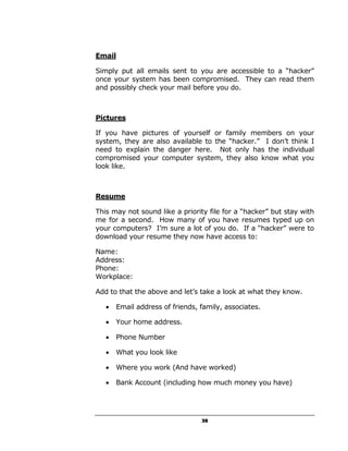 Email

Simply put all emails sent to you are accessible to a “hacker”
once your system has been compromised. They can read them
and possibly check your mail before you do.



Pictures

If you have pictures of yourself or family members on your
system, they are also available to the “hacker.” I don’t think I
need to explain the danger here. Not only has the individual
compromised your computer system, they also know what you
look like.



Resume

This may not sound like a priority file for a “hacker” but stay with
me for a second. How many of you have resumes typed up on
your computers? I’m sure a lot of you do. If a “hacker” were to
download your resume they now have access to:

Name:
Address:
Phone:
Workplace:

Add to that the above and let’s take a look at what they know.

   •   Email address of friends, family, associates.

   •   Your home address.

   •   Phone Number

   •   What you look like

   •   Where you work (And have worked)

   •   Bank Account (including how much money you have)




                                 39
 