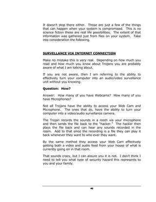 It doesn’t stop there either. Those are just a few of the things
that can happen when your system is compromised. This is no
science fiction these are real life possibilities. The extent of that
information was gathered just from files on your system. Take
into consideration the following.



SURVELLANCE VIA INTERNET CONNECTION

Make no mistake this is very real. Depending on how much you
read and how much you know about Trojans you are probably
aware of what I am talking about.

If you are not aware, then I am referring to the ability to
effectively turn your computer into an audio/video survellance
unit without you knowing.

Question: How?

Answer: How many of you have Webcams? How many of you
have Microphones?

Not all Trojans have the ability to access your Web Cam and
Microphone. The ones that do, have the ability to turn your
computer into a video/audio survellance camera.

The Trojan records the sounds in a room via your microphone
and then sends the file back to the “hacker.” The hacker then
plays the file back and can hear any sounds recorded in the
room. Add to that since the recording is a file they can play it
back whenever they want to who ever they want.

By the same method they access your Web Cam effectively
getting both a video and audio feed from your house of what is
currently going on in that room.

That sounds crazy, but I can assure you it is not. I don’t think I
need to tell you what type of security hazard this represents to
you and your family.




                                 40
 