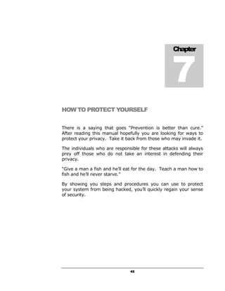 7
                                                   Chapter




HOW TO PROTECT YOURSELF


There is a saying that goes “Prevention is better than cure.”
After reading this manual hopefully you are looking for ways to
protect your privacy. Take it back from those who may invade it.

The individuals who are responsible for these attacks will always
prey off those who do not take an interest in defending their
privacy.

“Give a man a fish and he’ll eat for the day. Teach a man how to
fish and he’ll never starve.”

By showing you steps and procedures you can use to protect
your system from being hacked, you’ll quickly regain your sense
of security.




                               42
 
