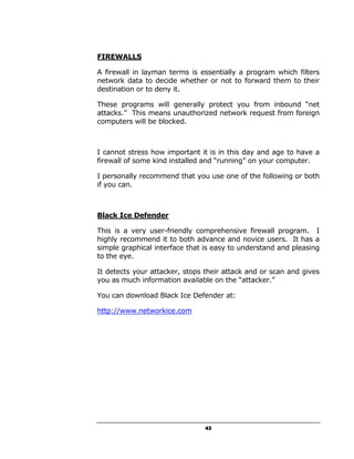 FIREWALLS

A firewall in layman terms is essentially a program which filters
network data to decide whether or not to forward them to their
destination or to deny it.

These programs will generally protect you from inbound “net
attacks.” This means unauthorized network request from foreign
computers will be blocked.



I cannot stress how important it is in this day and age to have a
firewall of some kind installed and “running” on your computer.

I personally recommend that you use one of the following or both
if you can.



Black Ice Defender

This is a very user-friendly comprehensive firewall program. I
highly recommend it to both advance and novice users. It has a
simple graphical interface that is easy to understand and pleasing
to the eye.

It detects your attacker, stops their attack and or scan and gives
you as much information available on the “attacker.”

You can download Black Ice Defender at:

http://www.networkice.com




                                43
 