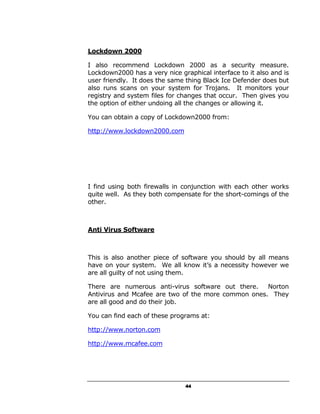 Lockdown 2000

I also recommend Lockdown 2000 as a security measure.
Lockdown2000 has a very nice graphical interface to it also and is
user friendly. It does the same thing Black Ice Defender does but
also runs scans on your system for Trojans. It monitors your
registry and system files for changes that occur. Then gives you
the option of either undoing all the changes or allowing it.

You can obtain a copy of Lockdown2000 from:

http://www.lockdown2000.com




I find using both firewalls in conjunction with each other works
quite well. As they both compensate for the short-comings of the
other.



Anti Virus Software



This is also another piece of software you should by all means
have on your system. We all know it’s a necessity however we
are all guilty of not using them.

There are numerous anti-virus software out there.    Norton
Antivirus and Mcafee are two of the more common ones. They
are all good and do their job.

You can find each of these programs at:

http://www.norton.com

http://www.mcafee.com




                                44
 