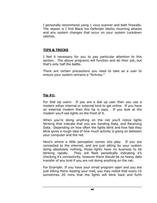 I personally recommend using 1 virus scanner and both firewalls.
The reason is I find Black Ice Defender blocks incoming attacks
and any system changes that occur on your system Lockdown
catches.



TIPS & TRICKS

I feel it necessary for you to pay particular attention to this
section. The above programs will function and do their job, but
that’s only half the battle.

There are certain precautions you need to take as a user to
ensure your system remains a “fortress.”




Tip #1:

For Dial Up users: If you are a dial up user then you use a
modem either internal or external kind to get online. If you have
an external modem then this tip is easy. If you look at the
modem you’ll see lights on the front of it.

When you’re doing anything on the net you’ll notice lights
blinking that indicate that you are Sending Data, and Receiving
Data. Depending on how often the lights blink and how fast they
blink gives a rough idea of how much activity is going on between
your computer and the net.

Here’s where a little perception comes into play. If you are
connected to the internet, and are just sitting by your system
doing absolutely nothing, those lights have no business to be
blinking rapidly.     They will flash periodically indicating it’s
checking it’s connectivity, however there should be no heavy data
transfer of any kind if you are not doing anything on the net.

For Example: If you have your email program open and you are
just sitting there reading your mail, you may notice that every 15
sometimes 20 mins that the lights will blink back and forth



                                45
 