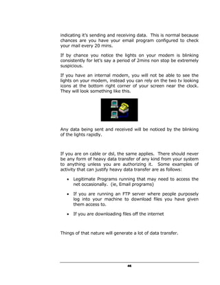 indicating it’s sending and receiving data. This is normal because
chances are you have your email program configured to check
your mail every 20 mins.

If by chance you notice the lights on your modem is blinking
consistently for let’s say a period of 2mins non stop be extremely
suspicious.

If you have an internal modem, you will not be able to see the
lights on your modem, instead you can rely on the two tv looking
icons at the bottom right corner of your screen near the clock.
They will look something like this.




Any data being sent and received will be noticed by the blinking
of the lights rapidly.



If you are on cable or dsl, the same applies. There should never
be any form of heavy data transfer of any kind from your system
to anything unless you are authorizing it. Some examples of
activity that can justify heavy data transfer are as follows:

   •   Legitimate Programs running that may need to access the
       net occasionally. (ie, Email programs)

   •   If you are running an FTP server where people purposely
       log into your machine to download files you have given
       them access to.

   •   If you are downloading files off the internet



Things of that nature will generate a lot of data transfer.




                                 46
 