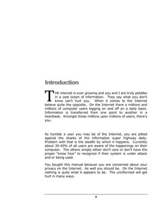 Introduction

T      HE internet is ever growing and you and I are truly pebbles
       in a vast ocean of information. They say what you don’t
       know can’t hurt you. When it comes to the Internet
believe quite the opposite. On the Internet there a millions and
millions of computer users logging on and off on a daily basis.
Information is transferred from one point to another in a
heartbeat. Amongst those millions upon millions of users, there’s
you.



As humble a user you may be of the Internet, you are pitted
against the sharks of the information super highway daily.
Problem with that is the stealth by which it happens. Currently
about 30-40% of all users are aware of the happenings on their
computer. The others simply either don’t care or don’t have the
proper “know how” to recognize if their system is under attack
and or being used.

You bought this manual because you are concerned about your
privacy on the Internet. As well you should be. On the Internet
nothing is quite what it appears to be. The uninformed will get
hurt in many ways.




                                3
 