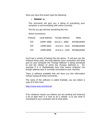 Once you have this screen type the following:

      •   Netstat –a

   This command will give you a listing of everything your
   computer is communicating with online currently.

   The list you get will look something like this:

   Active Connections

  Protocol      Local Address     Foreign Address         State

    TCP         COMP: 0000       10.0.0.1 : 0000      ESTABLISHED

    TCP          COMP:2020        10.0.0.5 : 1010     ESTABLISHED

    TCP          COMP:9090        10.0.0.3 : 1918     ESTABLISHED



You’ll see a variety of listings like the above. It will give you the
Protocal being used, the local address (your computer) and what
port on your computer the “Foreign Address” is being connected
to and the (State) of which the (Foreign Address) is. For
example if it is (Established) then that means whatever the
foreign address says is currently connected to your machine.

There is software available that will show you this information
without typing all those commands.

The name of the software is called Xnetstat, you can obtain a
copy of it from here:

http://www.arez.com/fs/xns/



If for whatever reason you believe you are sending and receiving
a lot of data then it is wise to do a netstat –a to see what is
connected to your computer and at what ports.




                                 48
 