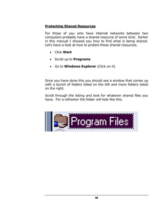 Protecting Shared Resources

For those of you who have internal networks between two
computers probably have a shared resource of some kind. Earlier
in this manual I showed you how to find what is being shared.
Let’s have a look at how to protect those shared resources.

   •   Click Start

   •   Scroll up to Programs

   •   Go to Windows Explorer (Click on it)



Once you have done this you should see a window that comes up
with a bunch of folders listed on the left and more folders listed
on the right.

Scroll through the listing and look for whatever shared files you
have. For a refresher the folder will look like this.




                                49
 