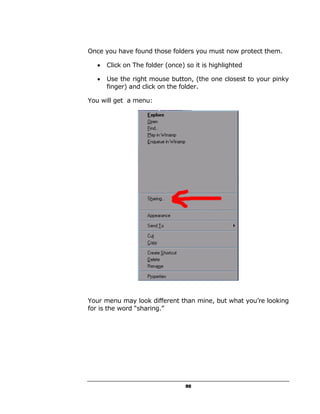 Once you have found those folders you must now protect them.

  •   Click on The folder (once) so it is highlighted

  •   Use the right mouse button, (the one closest to your pinky
      finger) and click on the folder.

You will get a menu:




Your menu may look different than mine, but what you’re looking
for is the word “sharing.”




                                 50
 