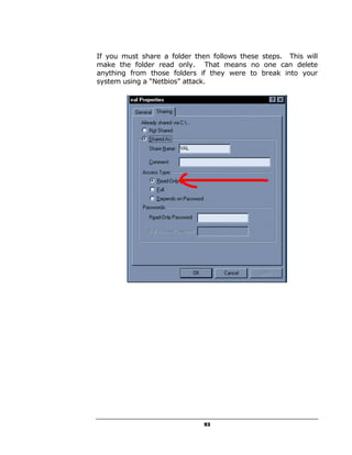 If you must share a folder then follows these steps. This will
make the folder read only. That means no one can delete
anything from those folders if they were to break into your
system using a “Netbios” attack.




                              53
 