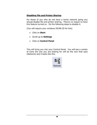 Disabling File and Printer Sharing

For those of you who do not have a home network going you
should disable file and printer sharing. There’s no reason to have
this feature turned on. Do the following steps to disable it.

(You will require your windows 95/98 CD for this)

   •   Click on Start

   •   Scroll up to Settings

   •   Click on Control Panel



This will bring you into your Control Panel. You will see a variety
of icons the one you are looking for will be the icon that says
(Network) and it looks like this.




                                55
 