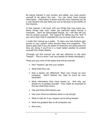 By taking interest in your privacy and safety, you have proven
yourself to be above the rest. You can never have enough
information. Information is power and the more informed you as
a user become the less likely you are to fall prey to the sharks of
the Internet.

In this manual, I will cover with you things that may scare you.
Some things may even make you paranoid about having a
computer. Don’t be discouraged though, as I will also tell you
how to protect yourself. The reasons for telling you the “dirt” if
you will is that I feel it important for you to know what is at risk.

I wrote this manual as a guide. To show you how hackers gain
access to your system using security flaws and programs. The
theory goes that if you are aware of what they are doing and how
they are doing it you’ll be in a much better position to protect
yourself from these attacks.

(Through out this manual you will see reference to the term
“Hacker.” This is a term I use very loosely for these individuals.)

These are just a few of the topics that will be covered:

   •   How “hackers” get into your system

   •   What tools they use

   •   How a hacker can effectively “Bug” your house via your
       computer. (Don’t believe me, read on you’ll be very
       surprised)

   •   What information they have access to. And why you
       should try to protect yourself. (You might be surprised to
       find out what they know.)

   •   Tips and tricks that hackers use

   •   How your Antivirus software alone is not enough

   •   What to look for if you suspect you’re being hacked

   •   What the greatest flaw to all computers are

   •   And more…


                                 4
 