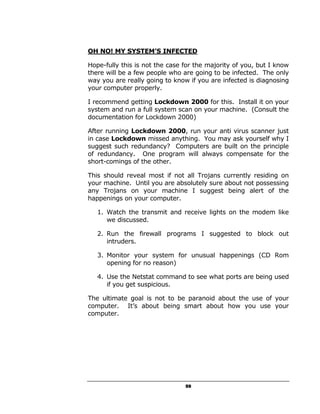 OH NO! MY SYSTEM’S INFECTED

Hope-fully this is not the case for the majority of you, but I know
there will be a few people who are going to be infected. The only
way you are really going to know if you are infected is diagnosing
your computer properly.

I recommend getting Lockdown 2000 for this. Install it on your
system and run a full system scan on your machine. (Consult the
documentation for Lockdown 2000)

After running Lockdown 2000, run your anti virus scanner just
in case Lockdown missed anything. You may ask yourself why I
suggest such redundancy? Computers are built on the principle
of redundancy. One program will always compensate for the
short-comings of the other.

This should reveal most if not all Trojans currently residing on
your machine. Until you are absolutely sure about not possessing
any Trojans on your machine I suggest being alert of the
happenings on your computer.

   1. Watch the transmit and receive lights on the modem like
      we discussed.

   2. Run the firewall programs I suggested to block out
      intruders.

   3. Monitor your system for unusual happenings (CD Rom
      opening for no reason)

   4. Use the Netstat command to see what ports are being used
      if you get suspicious.

The ultimate goal is not to be paranoid about the use of your
computer. It’s about being smart about how you use your
computer.




                                59
 