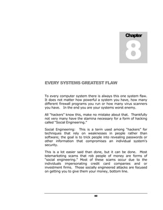 8
                                                   Chapter




EVERY SYSTEMS GREATEST FLAW


To every computer system there is always this one system flaw.
It does not matter how powerful a system you have, how many
different firewall programs you run or how many virus scanners
you have. In the end you are your systems worst enemy.

All “hackers” know this, make no mistake about that. Thankfully
not very many have the stamina necessary for a form of hacking
called “Social Engineering.”

Social Engineering: This is a term used among “hackers” for
techniques that rely on weaknesses in people rather than
software; the goal is to trick people into revealing passwords or
other information that compromises an individual system's
security.

This is a lot easier said than done, but it can be done. Most
telemarketing scams that rob people of money are forms of
“social engineering.” Most of these scams occur due to the
individuals impersonating credit card companies and or
investment firms. Those socially engineered attacks are focused
on getting you to give them your money, bottom line.




                               60
 