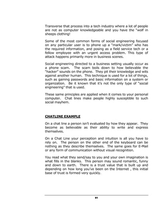 Transverse that process into a tech industry where a lot of people
are not as computer knowledgeable and you have the “wolf in
sheeps clothing!

Some of the most common forms of social engineering focused
on any particular user is to phone up a “mark/victim” who has
the required information, and posing as a field service tech or a
fellow employee with an urgent access problem. This type of
attack happens primarily more in business scenes.

Social engineering directed to a business setting usually occur as
a phone scam. The scam boils down to how believable the
“hacker” sounds on the phone. They pit their knowledge and wits
against another human. This technique is used for a lot of things,
such as gaining passwords and basic information on a system or
organization. Be it known that it’s not the only type of “social
engineering” that is used.

These same principles are applied when it comes to your personal
computer. Chat lines make people highly susceptible to such
social mayhem.



CHATLINE EXAMPLE

On a chat line a person isn’t evaluated by how they appear. They
become as believable as their ability to write and express
themselves.

On a Chat Line your perception and intuition is all you have to
rely on. The person on the other end of the keyboard can be
nothing as they describe themselves. The same goes for E-Mail
or any form of communication without visual recognition.

You read what they send/say to you and your own imagination is
what fills in the blanks. This person may sound romantic, funny
and down to earth. There is a trust value that is built up and
depending on how long you’ve been on the Internet , this initial
base of trust is formed very quickly.




                                61
 