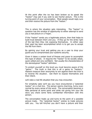 At this point after the ice has been broken so to speak the
“hacker” may ask if you wish to see his/her picture. This is the
turning point of your conversation. Most people would reply sure
and then receive the picture from the “hacker.”



This is where the situation gets interesting. The “hacker” in
question has the window of opportunity to either attempt to send
you a real picture or a Trojan.

If the “hacker” sends you a legitimate picture, then that helps to
build trust between them and you. If they go for the strike right
of the bat then they risk exposing themselves. In either case
their goal has been accomplished which is to get you to accept
the file from them.

By gaining your trust and getting you as a user to drop your
guard you’ve compromised your systems security.

Given it takes a certain level of finesse and grace to accomplish
this type of attack. It requires the “hacker” to be socially adept,
quick witted and very confident. Not usually the characteristics of
the stereotypical “hacker” definition.

To protect yourself on this level you must become aware of the
“game.” The truth is that this is all a game to “hackers.”
Hackers treasure their anonymity to win against them the trick is
to reverse the situation. Get them to expose themselves and
their intent.

Let’s take a real life situation that you may encounter.

For simplicity sake we’ll say you have encountered a “potential
hacker” on a chat line. The person seems charming, funny even
normal by every sense of the word. The conversation becomes a
little personal at some point and while not giving him your life
story you share some fairly confidential information with this
person.

The conversation heats up and turns to the point of a possible
picture trade. The “potential hacker” wishes to trade pictures
with you. You tell him/her you don’t have a picture and their



                                 62
 