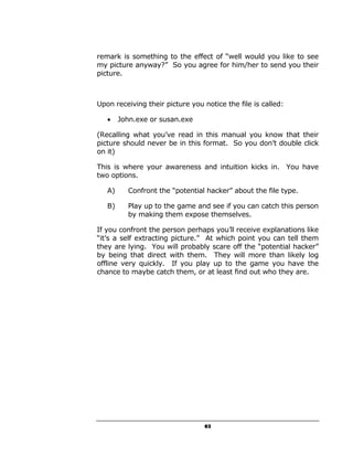 remark is something to the effect of “well would you like to see
my picture anyway?” So you agree for him/her to send you their
picture.



Upon receiving their picture you notice the file is called:

   •    John.exe or susan.exe

(Recalling what you’ve read in this manual you know that their
picture should never be in this format. So you don’t double click
on it)

This is where your awareness and intuition kicks in. You have
two options.

   A)     Confront the “potential hacker” about the file type.

   B)     Play up to the game and see if you can catch this person
          by making them expose themselves.

If you confront the person perhaps you’ll receive explanations like
“it’s a self extracting picture.” At which point you can tell them
they are lying. You will probably scare off the “potential hacker”
by being that direct with them. They will more than likely log
offline very quickly. If you play up to the game you have the
chance to maybe catch them, or at least find out who they are.




                                 63
 
