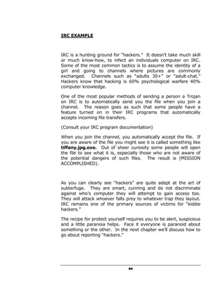 IRC EXAMPLE



IRC is a hunting ground for “hackers.” It doesn’t take much skill
or much know-how, to infect an individuals computer on IRC.
Some of the most common tactics is to assume the identity of a
girl and going to channels where pictures are commonly
exchanged. Channels such as “adults 30+” or “adult-chat.”
Hackers know that hacking is 60% psychological warfare 40%
computer knowledge.

One of the most popular methods of sending a person a Trojan
on IRC is to automatically send you the file when you join a
channel. The reason goes as such that some people have a
feature turned on in their IRC programs that automatically
accepts incoming file transfers.

(Consult your IRC program documentation)

When you join the channel, you automatically accept the file. If
you are aware of the file you might see it is called something like
tiffany.jpg.exe. Out of sheer curiosity some people will open
the file to see what it is, especially those who are not aware of
the potential dangers of such files. The result is (MISSION
ACCOMPLISHED).



As you can clearly see “hackers” are quite adept at the art of
subterfuge. They are smart, cunning and do not discriminate
against who’s computer they will attempt to gain access too.
They will attack whoever falls prey to whatever trap they layout.
IRC remains one of the primary sources of victims for “kiddie
hackers.”

The recipe for protect yourself requires you to be alert, suspicious
and a little paranoia helps. Face it everyone is paranoid about
something or the other. In the next chapter we’ll discuss how to
go about reporting “hackers.”




                                 64
 