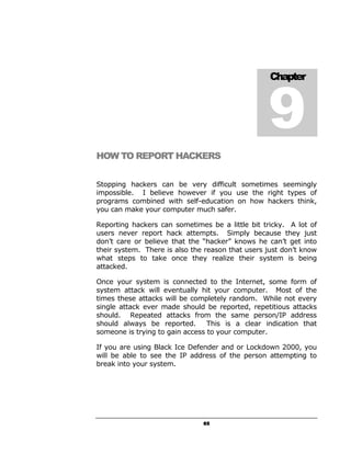 9
                                                   Chapter




HOW TO REPORT HACKERS


Stopping hackers can be very difficult sometimes seemingly
impossible. I believe however if you use the right types of
programs combined with self-education on how hackers think,
you can make your computer much safer.

Reporting hackers can sometimes be a little bit tricky. A lot of
users never report hack attempts. Simply because they just
don’t care or believe that the “hacker” knows he can’t get into
their system. There is also the reason that users just don’t know
what steps to take once they realize their system is being
attacked.

Once your system is connected to the Internet, some form of
system attack will eventually hit your computer. Most of the
times these attacks will be completely random. While not every
single attack ever made should be reported, repetitious attacks
should. Repeated attacks from the same person/IP address
should always be reported.       This is a clear indication that
someone is trying to gain access to your computer.

If you are using Black Ice Defender and or Lockdown 2000, you
will be able to see the IP address of the person attempting to
break into your system.




                               65
 