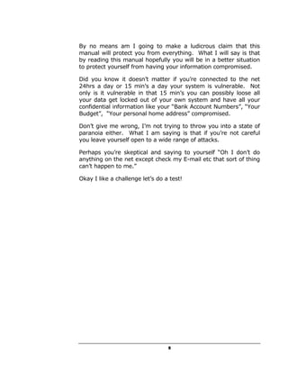 By no means am I going to make a ludicrous claim that this
manual will protect you from everything. What I will say is that
by reading this manual hopefully you will be in a better situation
to protect yourself from having your information compromised.

Did you know it doesn’t matter if you’re connected to the net
24hrs a day or 15 min’s a day your system is vulnerable. Not
only is it vulnerable in that 15 min’s you can possibly loose all
your data get locked out of your own system and have all your
confidential information like your “Bank Account Numbers”, “Your
Budget”, “Your personal home address” compromised.

Don’t give me wrong, I’m not trying to throw you into a state of
paranoia either. What I am saying is that if you’re not careful
you leave yourself open to a wide range of attacks.

Perhaps you’re skeptical and saying to yourself “Oh I don’t do
anything on the net except check my E-mail etc that sort of thing
can’t happen to me.”

Okay I like a challenge let’s do a test!




                                  5
 