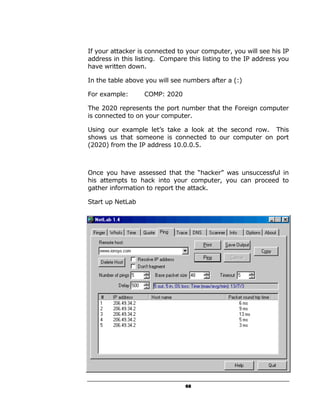 If your attacker is connected to your computer, you will see his IP
address in this listing. Compare this listing to the IP address you
have written down.

In the table above you will see numbers after a (:)

For example:       COMP: 2020

The 2020 represents the port number that the Foreign computer
is connected to on your computer.

Using our example let’s take a look at the second row. This
shows us that someone is connected to our computer on port
(2020) from the IP address 10.0.0.5.



Once you have assessed that the “hacker” was unsuccessful in
his attempts to hack into your computer, you can proceed to
gather information to report the attack.

Start up NetLab




   •   Punch in the IP address in the following area


                                 68
 