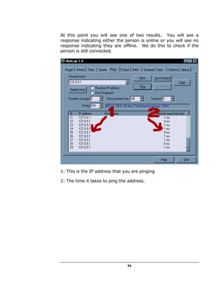 At this point you will see one of two results. You will see a
response indicating either the person is online or you will see no
response indicating they are offline. We do this to check if the
person is still connected.




1: This is the IP address that you are pinging

2: The time it takes to ping the address.




                                71
 