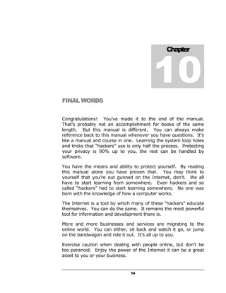 10
                                                Chapter




FINAL WORDS


Congratulations! You’ve made it to the end of the manual.
That’s probably not an accomplishment for books of the same
length. But this manual is different. You can always make
reference back to this manual whenever you have questions. It’s
like a manual and course in one. Learning the system loop holes
and tricks that “hackers” use is only half the process. Protecting
your privacy is 90% up to you, the rest can be handled by
software.

You have the means and ability to protect yourself. By reading
this manual alone you have proven that. You may think to
yourself that you’re out gunned on the Internet, don’t. We all
have to start learning from somewhere. Even hackers and so
called “hackers” had to start learning somewhere. No one was
born with the knowledge of how a computer works.

The Internet is a tool by which many of these “hackers” educate
themselves. You can do the same. It remains the most powerful
tool for information and development there is.

More and more businesses and services are migrating to the
online world. You can either, sit back and watch it go, or jump
on the bandwagon and ride it out. It’s all up to you.

Exercise caution when dealing with people online, but don’t be
too paranoid. Enjoy the power of the Internet it can be a great
asset to you or your business.


                                74
 