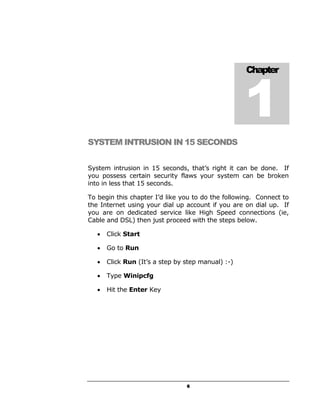 1
                                                    Chapter




SYSTEM INTRUSION IN 15 SECONDS


System intrusion in 15 seconds, that’s right it can be done. If
you possess certain security flaws your system can be broken
into in less that 15 seconds.

To begin this chapter I’d like you to do the following. Connect to
the Internet using your dial up account if you are on dial up. If
you are on dedicated service like High Speed connections (ie,
Cable and DSL) then just proceed with the steps below.

   •   Click Start

   •   Go to Run

   •   Click Run (It’s a step by step manual) :-)

   •   Type Winipcfg

   •   Hit the Enter Key




                                 6
 