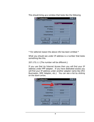 This should bring up a window that looks like the following




* For editorial reason the above info has been omitted *

What you should see under IP address is a number that looks
something like this.

207.175.1.1 (The number will be different.)

If you use Dial Up Internet Access then you will find your IP
address under PPP adapter. If you have dedicated access you
will find your IP address under another adapter name like (PCI
Busmaster, SMC Adapter, etc.) You can see a list by clicking
on the down arrow.




                             7
 