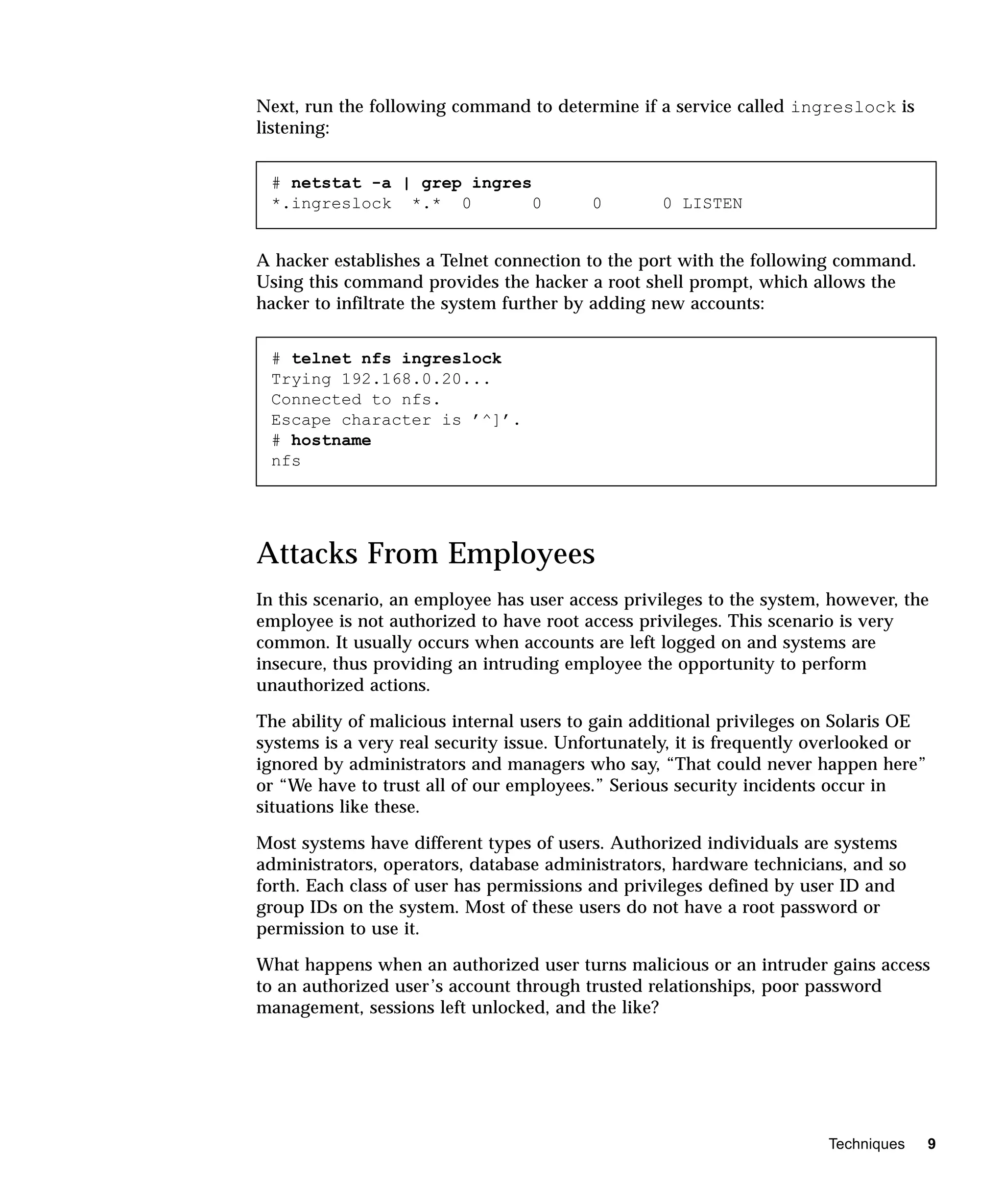 Next, run the following command to determine if a service called ingreslock is
listening:


 # netstat -a | grep ingres
 *.ingreslock *.* 0         0             0       0 LISTEN


A hacker establishes a Telnet connection to the port with the following command.
Using this command provides the hacker a root shell prompt, which allows the
hacker to infiltrate the system further by adding new accounts:


 # telnet nfs ingreslock
 Trying 192.168.0.20...
 Connected to nfs.
 Escape character is ’^]’.
 # hostname
 nfs




Attacks From Employees
In this scenario, an employee has user access privileges to the system, however, the
employee is not authorized to have root access privileges. This scenario is very
common. It usually occurs when accounts are left logged on and systems are
insecure, thus providing an intruding employee the opportunity to perform
unauthorized actions.

The ability of malicious internal users to gain additional privileges on Solaris OE
systems is a very real security issue. Unfortunately, it is frequently overlooked or
ignored by administrators and managers who say, “That could never happen here”
or “We have to trust all of our employees.” Serious security incidents occur in
situations like these.

Most systems have different types of users. Authorized individuals are systems
administrators, operators, database administrators, hardware technicians, and so
forth. Each class of user has permissions and privileges defined by user ID and
group IDs on the system. Most of these users do not have a root password or
permission to use it.

What happens when an authorized user turns malicious or an intruder gains access
to an authorized user’s account through trusted relationships, poor password
management, sessions left unlocked, and the like?




                                                                       Techniques      9
 